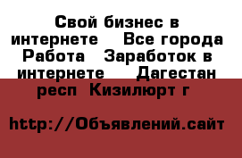 Свой бизнес в интернете. - Все города Работа » Заработок в интернете   . Дагестан респ.,Кизилюрт г.